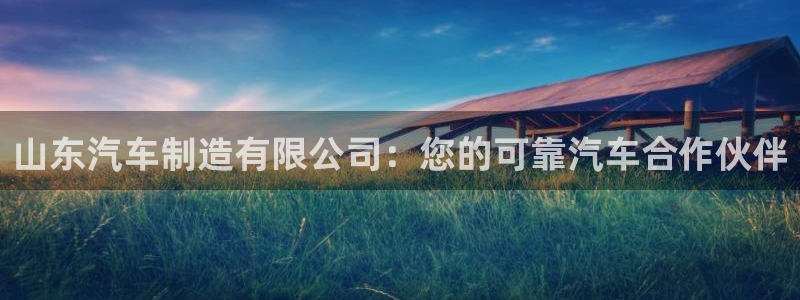 彩神怎么样可以提现：山东汽车制造有限公司：您的可靠汽车合作伙