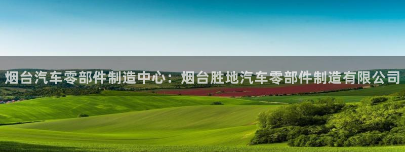 彩神vlll(中国)百度百科：烟台汽车零部件制造中心：烟台胜地汽车零部件制造有限公司