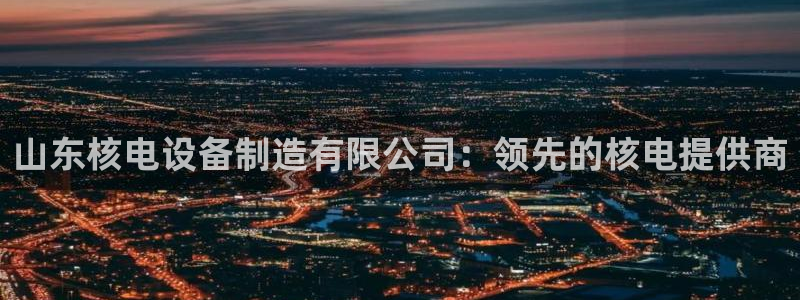 彩神到底能不能赚钱：山东核电设备制造有限公司：领先的核电提供商