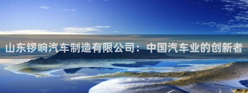 彩神大发cp：山东锣响汽车制造有限公司：中国汽车业的创新者