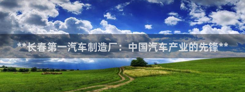 彩神Vll：**长春第一汽车制造厂：中国汽车产业的先锋**