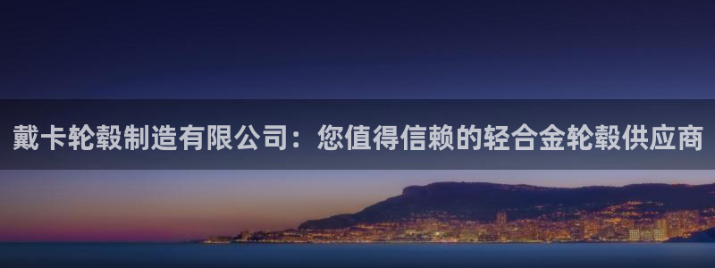 下载彩神通关注码：戴卡轮毂制造有限公司：您值得信赖的轻合金轮毂供应商