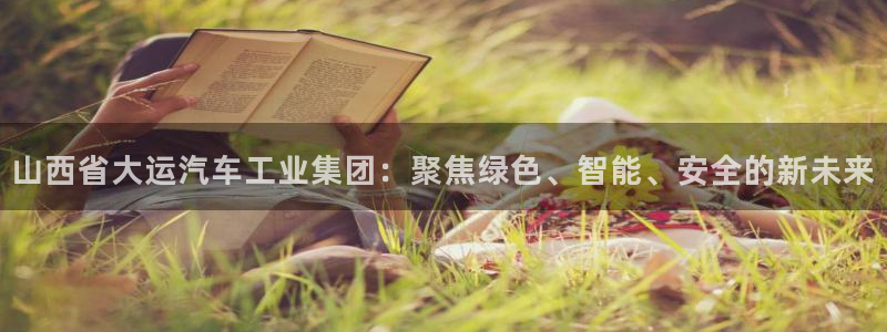 彩神v彩搜狗：山西省大运汽车工业集团：聚焦绿色、智能、安全的新未来