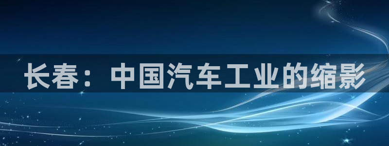 彩神ⅴll用户登录：长春：中国汽车工业的缩影