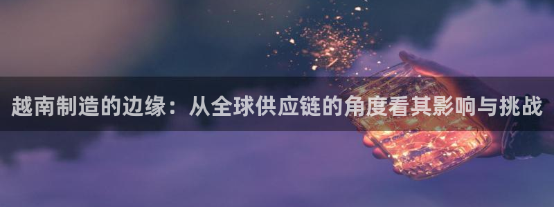 彩神8app官方下载：越南制造的边缘：从全球供应链的角度看其影响与挑战