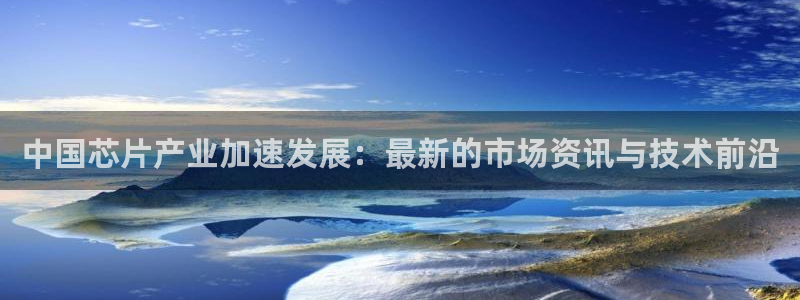 彩神Vll购彩大厅：中国芯片产业加速发展：最新的市场资讯与技