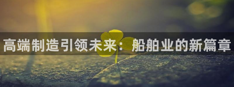 彩神v8下载app5.0：高端制造引领未来：船舶业的新篇章