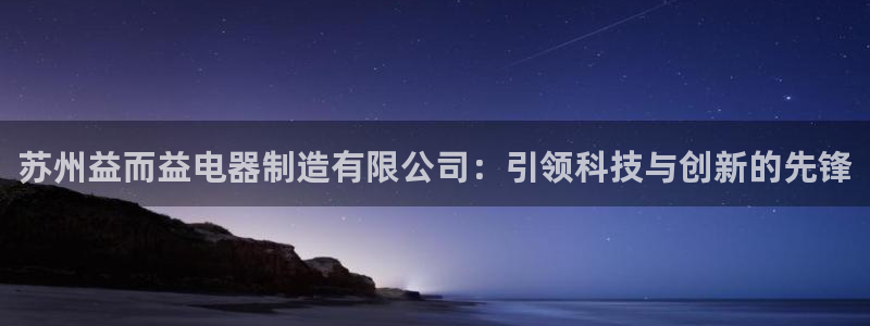 大发彩神争：苏州益而益电器制造有限公司：引领科技与创新的先锋