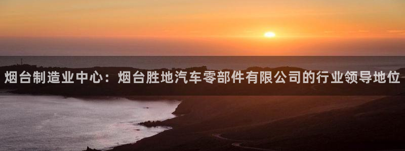 彩神赢钱了吗知乎：烟台制造业中心：烟台胜地汽车零部件有限公司的行业领导地位