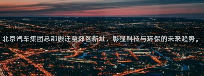 彩神官方网站登录是多少：北京汽车集团总部搬迁至郊区新址，彰显科技与环保的未来趋势。