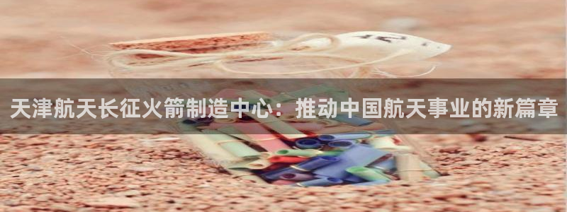 彩神购彩-购彩大厅入口下载：天津航天长征火箭制造中心：推动中