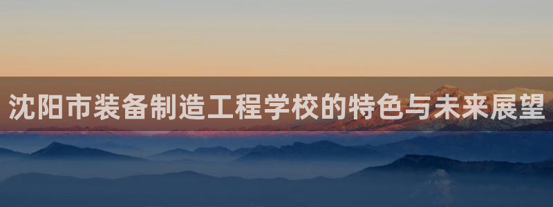 彩神8是正规平台吗是正品吗：沈阳市装备制造工程学校的特色与未来展望