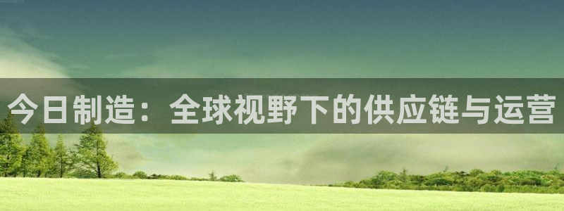 彩神8软件下载：今日制造：全球视野下的供应链与运营