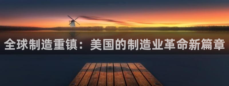 所有彩神购买首页都一样吗：全球制造重镇：美国的制造业革命新篇章
